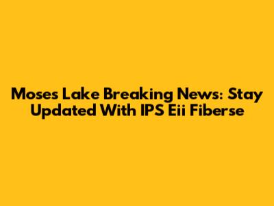 Moses Lake Breaking News: Stay Updated With IPS Eii Fiberse