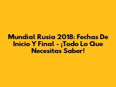 Mundial Rusia 2018: Fechas De Inicio Y Final - ¡Todo Lo Que Necesitas Saber!