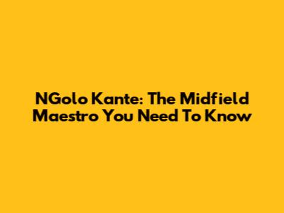 N'Golo Kante: The Midfield Maestro You Need To Know
