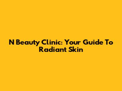 N Beauty Clinic: Your Guide To Radiant Skin