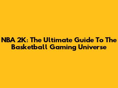 NBA 2K: The Ultimate Guide To The Basketball Gaming Universe