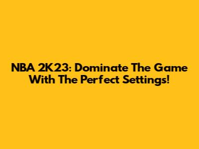 NBA 2K23: Dominate The Game With The Perfect Settings!