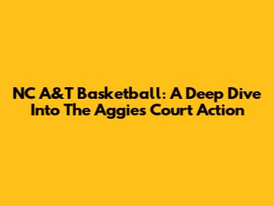 NC A&T Basketball: A Deep Dive Into The Aggies' Court Action
