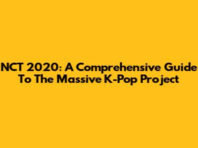 NCT 2020: A Comprehensive Guide To The Massive K-Pop Project