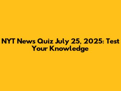 NYT News Quiz July 25, 2025: Test Your Knowledge