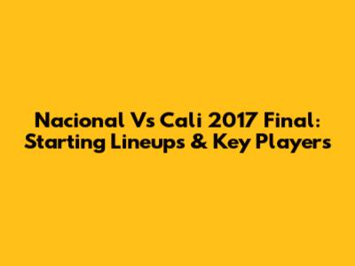 Nacional Vs Cali 2017 Final: Starting Lineups & Key Players