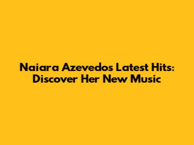Naiara Azevedo's Latest Hits: Discover Her New Music