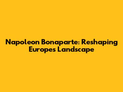 Napoleon Bonaparte: Reshaping Europe's Landscape