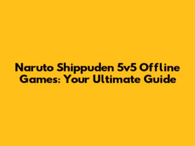 Naruto Shippuden 5v5 Offline Games: Your Ultimate Guide