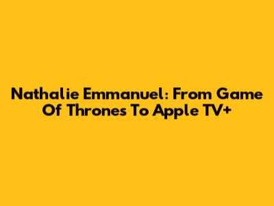 Nathalie Emmanuel: From Game Of Thrones To Apple TV+