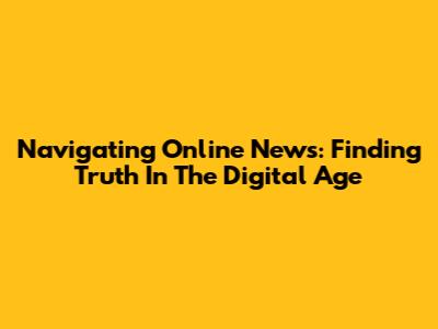 Navigating Online News: Finding Truth In The Digital Age