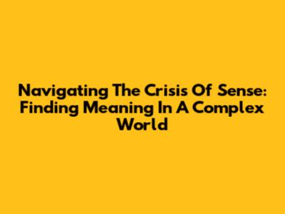 Navigating The Crisis Of Sense: Finding Meaning In A Complex World