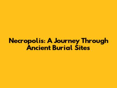 Necropolis: A Journey Through Ancient Burial Sites