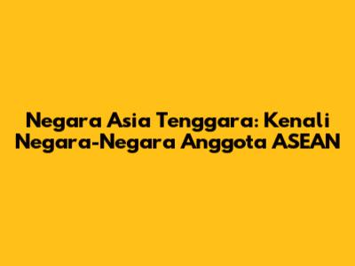 Negara Asia Tenggara: Kenali Negara-Negara Anggota ASEAN