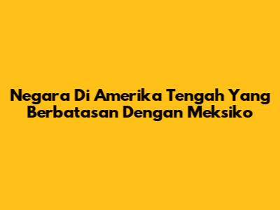 Negara Di Amerika Tengah Yang Berbatasan Dengan Meksiko