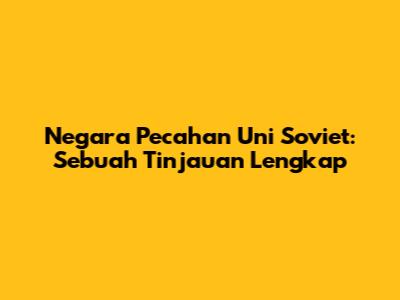 Negara Pecahan Uni Soviet: Sebuah Tinjauan Lengkap