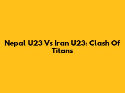 Nepal U23 Vs Iran U23: Clash Of Titans