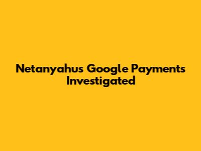 Netanyahu's Google Payments Investigated