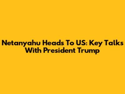 Netanyahu Heads To US: Key Talks With President Trump
