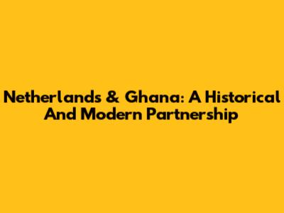 Netherlands & Ghana: A Historical And Modern Partnership