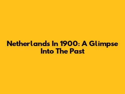 Netherlands In 1900: A Glimpse Into The Past