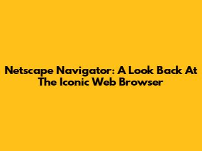 Netscape Navigator: A Look Back At The Iconic Web Browser