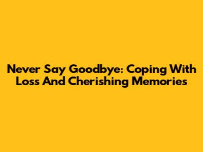 Never Say Goodbye: Coping With Loss And Cherishing Memories