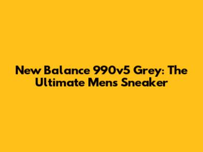 New Balance 990v5 Grey: The Ultimate Men's Sneaker