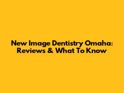 New Image Dentistry Omaha: Reviews & What To Know