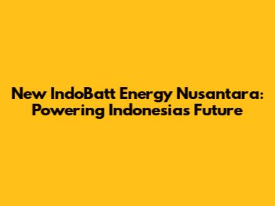 New IndoBatt Energy Nusantara: Powering Indonesia's Future