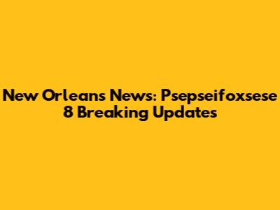 New Orleans News: Psepseifoxsese 8 Breaking Updates