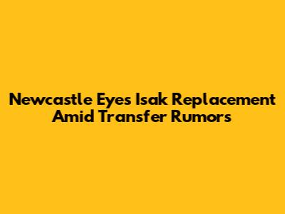 Newcastle Eyes Isak Replacement Amid Transfer Rumors