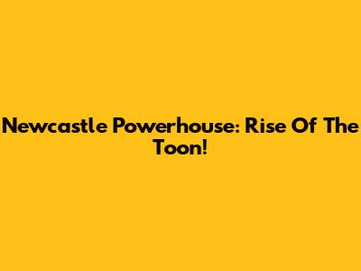 Newcastle Powerhouse: Rise Of The Toon!