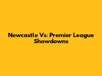 Newcastle Vs: Premier League Showdowns