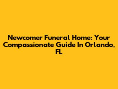 Newcomer Funeral Home: Your Compassionate Guide In Orlando, FL