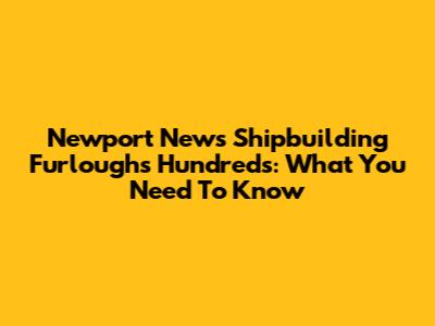 Newport News Shipbuilding Furloughs Hundreds: What You Need To Know