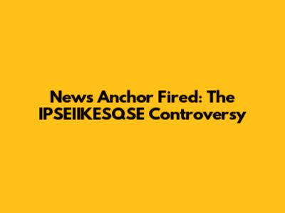 News Anchor Fired: The IPSEIIKESQSE Controversy
