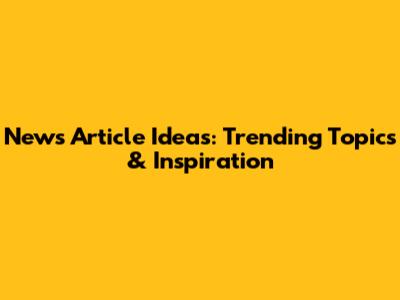 News Article Ideas: Trending Topics & Inspiration