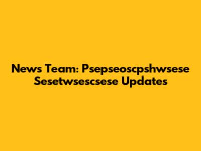 News Team: Psepseoscpshwsese Sesetwsescsese Updates