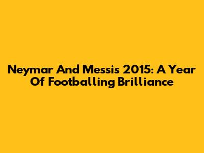 Neymar And Messi's 2015: A Year Of Footballing Brilliance