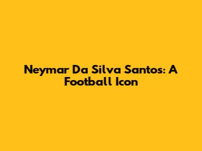 Neymar Da Silva Santos: A Football Icon