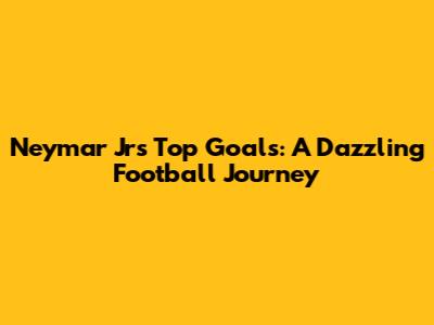 Neymar Jr's Top Goals: A Dazzling Football Journey