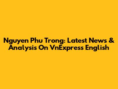 Nguyen Phu Trong: Latest News & Analysis On VnExpress English