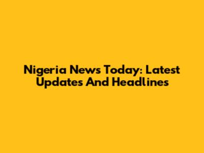 Nigeria News Today: Latest Updates And Headlines