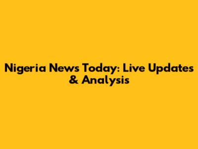 Nigeria News Today: Live Updates & Analysis