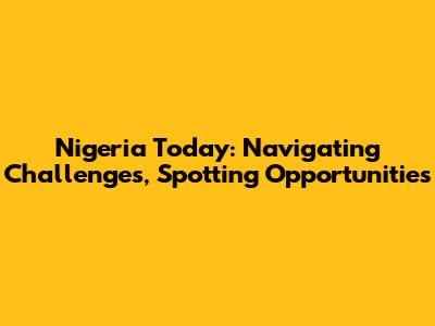 Nigeria Today: Navigating Challenges, Spotting Opportunities
