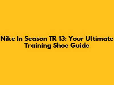 Nike In Season TR 13: Your Ultimate Training Shoe Guide