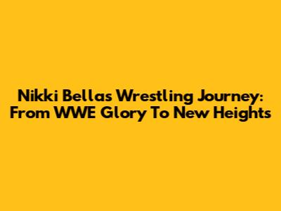 Nikki Bella's Wrestling Journey: From WWE Glory To New Heights