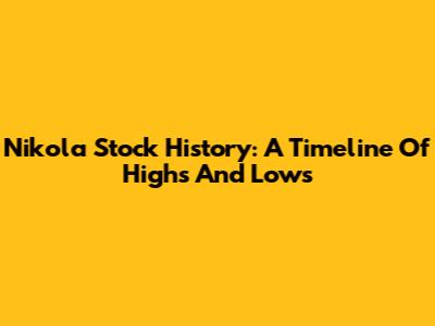Nikola Stock History: A Timeline Of Highs And Lows