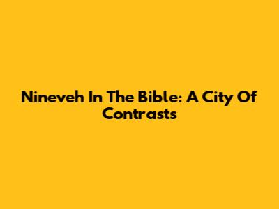 Nineveh In The Bible: A City Of Contrasts